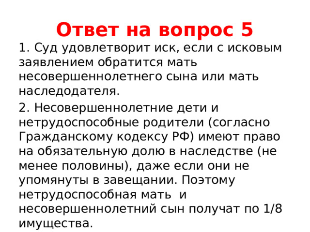 Ответ на вопрос 5 1. Суд удовлетворит иск, если с исковым заявлением обратится мать несовершеннолетнего сына или мать наследодателя. 2. Несовершеннолетние дети и нетрудоспособные родители (согласно Гражданскому кодексу РФ) имеют право на обязательную долю в наследстве (не менее половины), даже если они не упомянуты в завещании. Поэтому нетрудоспособная мать и несовершеннолетний сын получат по 1/8 имущества. 3. Вторая жена, которой завещано имущество, получит ¾ имущества наследодателя. 
