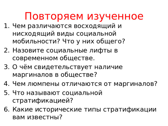 Повторяем изученное Чем различаются восходящий и нисходящий виды социальной мобильности? Что у них общего? Назовите социальные лифты в современном обществе. О чём свидетельствует наличие маргиналов в обществе? Чем люмпены отличаются от маргиналов? Что называют социальной стратификацией? Какие исторические типы стратификации вам известны? 