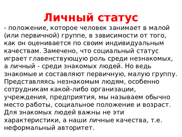 Личный статус - положение, которое человек занимает в малой (или первичной) группе, в зависимости от того, как он оценивается по своим индивидуальным качествам. Замечено, что социальный статус играет главенствующую роль среди незнакомых, а личный - среди знакомых людей. Но ведь знакомые и составляют первичную, малую группу. Представляясь незнакомым людям, особенно сотрудникам какой-либо организации, учреждения, предприятия, мы называем обычно место работы, социальное положение и возраст. Для знакомых людей важны не эти характеристики, а наши личные качества, т.е. неформальный авторитет. 