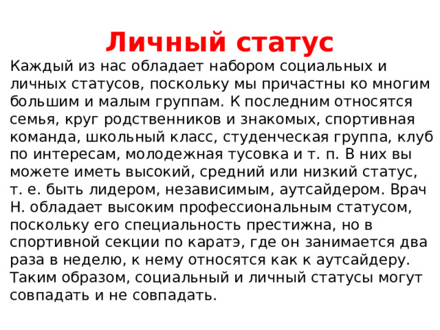 Личный статус Каждый из нас обладает набором социальных и личных статусов, поскольку мы причастны ко многим большим и малым группам. К последним относятся семья, круг родственников и знакомых, спортивная команда, школьный класс, студенческая группа, клуб по интересам, молодежная тусовка и т. п. В них вы можете иметь высокий, средний или низкий статус, т. е. быть лидером, независимым, аутсайдером. Врач Н. обладает высоким профессиональным статусом, поскольку его специальность престижна, но в спортивной секции по каратэ, где он занимается два раза в неделю, к нему относятся как к аутсайдеру. Таким образом, социальный и личный статусы могут совпадать и не совпадать. 