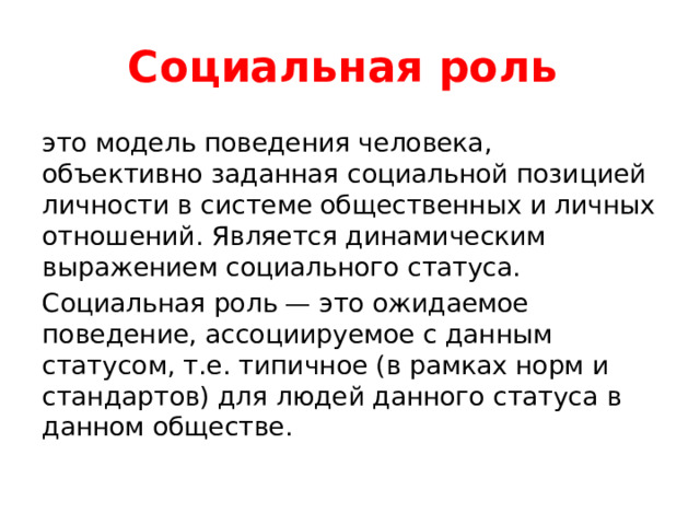 Социальная роль это модель поведения человека, объективно заданная социальной позицией личности в системе общественных и личных отношений. Является динамическим выражением социального статуса. Социальная роль — это ожидаемое поведение, ассоциируемое с данным статусом, т.е. типичное (в рамках норм и стандартов) для людей данного статуса в данном обществе. 