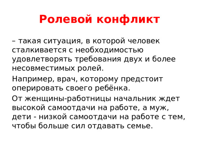 Ролевой конфликт – такая ситуация, в которой человек сталкивается с необходимостью удовлетворять требования двух и более несовместимых ролей. Например, врач, которому предстоит оперировать своего ребёнка. От женщины-работницы начальник ждет высокой самоотдачи на работе, а муж, дети - низкой самоотдачи на работе с тем, чтобы больше сил отдавать семье. 