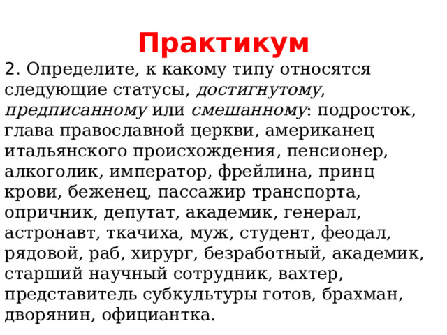 Практикум 2. Определите, к какому типу относятся следующие статусы, достигнутому , предписанному или смешанному :  подросток,  глава православной церкви, американец итальянского происхождения, пенсионер, алкоголик, император, фрейлина, принц крови, беженец, пассажир транспорта, опричник, депутат, академик, генерал, астронавт, ткачиха, муж, студент, феодал, рядовой, раб, хирург, безработный, академик, старший научный сотрудник, вахтер, представитель субкультуры готов, брахман, дворянин, официантка. 