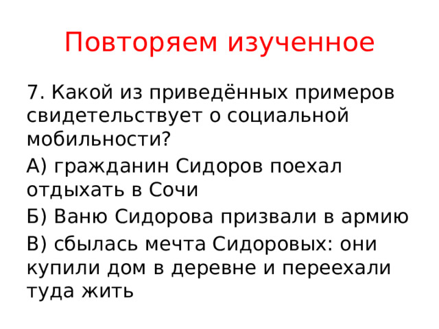 Повторяем изученное 7. Какой из приведённых примеров свидетельствует о социальной мобильности? А) гражданин Сидоров поехал отдыхать в Сочи Б) Ваню Сидорова призвали в армию В) сбылась мечта Сидоровых: они купили дом в деревне и переехали туда жить 