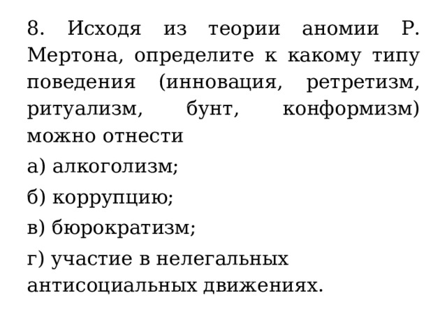8. Исходя из теории аномии Р. Мертона, определите к какому типу поведения (инновация, ретретизм, ритуализм, бунт, конформизм) можно отнести а) алкоголизм; б) коррупцию; в) бюрократизм; г) участие в нелегальных антисоциальных движениях. 