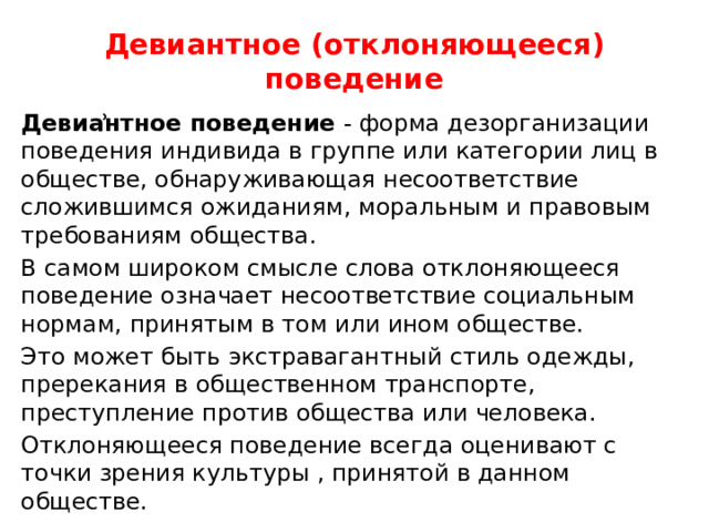 Девиантное (отклоняющееся) поведение Девиẚнтное поведение - форма дезорганизации поведения индивида в группе или категории лиц в обществе, обнаруживающая несоответствие сложившимся ожиданиям, моральным и правовым требованиям общества. В самом широком смысле слова отклоняющееся поведение означает несоответствие социальным нормам, принятым в том или ином обществе. Это может быть экстравагантный стиль одежды, пререкания в общественном транспорте, преступление против общества или человека. Отклоняющееся поведение всегда оценивают с точки зрения культуры , принятой в данном обществе. 