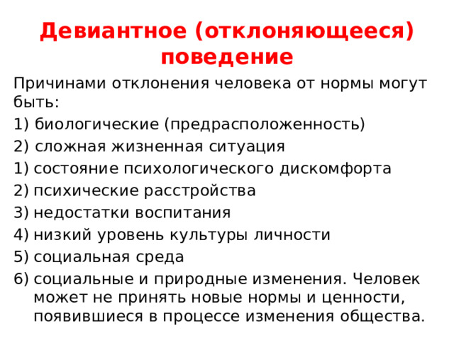 Девиантное (отклоняющееся) поведение Причинами отклонения человека от нормы могут быть: 1) биологические (предрасположенность) 2) сложная жизненная ситуация состояние психологического дискомфорта психические расстройства недостатки воспитания низкий уровень культуры личности социальная среда социальные и природные изменения. Человек может не принять новые нормы и ценности, появившиеся в процессе изменения общества. 