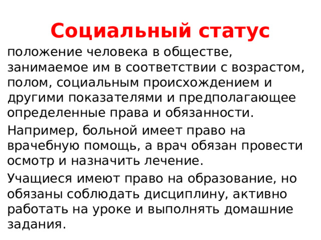 Социальный статус положение человека в обществе, занимаемое им в соответствии с возрастом, полом, социальным происхождением и другими показателями и предполагающее определенные права и обязанности. Например, больной имеет право на врачебную помощь, а врач обязан провести осмотр и назначить лечение. Учащиеся имеют право на образование, но обязаны соблюдать дисциплину, активно работать на уроке и выполнять домашние задания. 