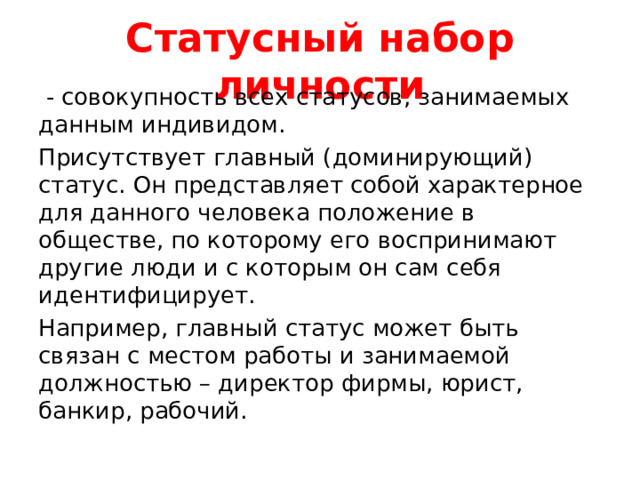 Статусный набор личности  - совокупность всех статусов, занимаемых данным индивидом. Присутствует главный (доминирующий) статус. Он представляет собой характерное для данного человека положение в обществе, по которому его воспринимают другие люди и с которым он сам себя идентифицирует. Например, главный статус может быть связан с местом работы и занимаемой должностью – директор фирмы, юрист, банкир, рабочий. 