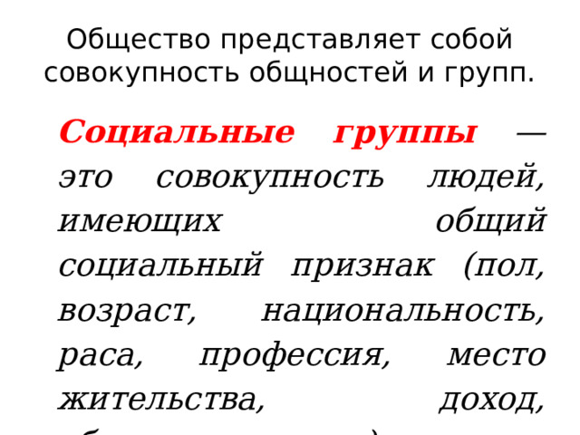 Общество представляет собой совокупность общностей и групп. Социальные группы  — это совокупность людей, имеющих общий социальный признак (пол, возраст, национальность, раса, профессия, место жительства, доход, образование и др.). 