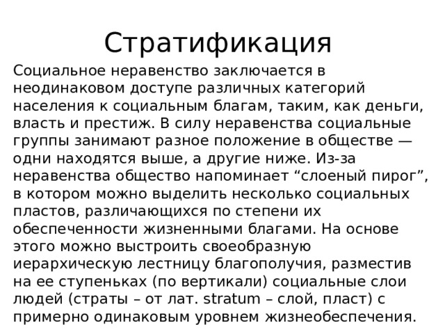Стратификация Социальное неравенство заключается в неодинаковом доступе различных категорий населения к социальным благам, таким, как деньги, власть и престиж. В силу неравенства социальные группы занимают разное положение в обществе — одни находятся выше, а другие ниже. Из-за неравенства общество напоминает “слоеный пирог”, в котором можно выделить несколько социальных пластов, различающихся по степени их обеспеченности жизненными благами. На основе этого можно выстроить своеобразную иерархическую лестницу благополучия, разместив на ее ступеньках (по вертикали) социальные слои людей (страты – от лат. stratum – слой, пласт) с примерно одинаковым уровнем жизнеобеспечения. 