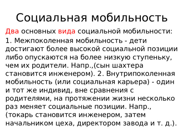 Социальная мобильность Два основных вида социальной мобильности: 1. Межпоколенная мобильность - дети достигают более высокой социальной позиции либо опускаются на более низкую ступеньку, чем их родители. Напр.,(сын шахтера становится инженером). 2. Внутрипоколенная мобильность (или социальная карьера) - один и тот же индивид, вне сравнения с родителями, на протяжении жизни несколько раз меняет социальные позиции. Напр., (токарь становится инженером, затем начальником цеха, директором завода и т. д.). 