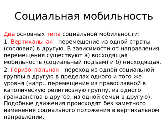 Социальная мобильность Два основных типа социальной мобильности: 1. Вертикальная - перемещение из одной страты (сословия) в другую. В зависимости от направления перемещения существуют а) восходящая мобильность (социальный подъем) и б) нисходящая. 2. Горизонтальная - переход из одной социальной группы в другую в пределах одного и того же уровня (напр., перемещение из православной в католическую религиозную группу, из одного гражданства в другое, из одной семьи в другую). Подобные движения происходят без заметного изменения социального положения в вертикальном направлении. 