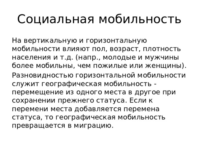 Социальная мобильность На вертикальную и горизонтальную мобильности влияют пол, возраст, плотность населения и т.д. (напр., молодые и мужчины более мобильны, чем пожилые или женщины). Разновидностью горизонтальной мобильности служит географическая мобильность - перемещение из одного места в другое при сохранении прежнего статуса. Если к перемени места добавляется перемена статуса, то географическая мобильность превращается в миграцию. 