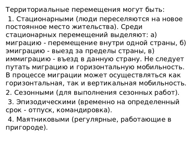Территориальные перемещения могут быть:  1. Стационарными (люди переселяются на новое постоянное место жительства). Среди стационарных перемещений выделяют: а) миграцию - перемещение внутри одной страны, б) эмиграцию - выезд за пределы страны, в) иммиграцию - въезд в данную страну. Не следует путать миграцию и горизонтальную мобильность. В процессе миграции может осуществляться как горизонтальная, так и вертикальная мобильность. 2. Сезонными (для выполнения сезонных работ).  3. Эпизодическими (временно на определенный срок - отпуск, командировка).  4. Маятниковыми (регулярные, работающие в пригороде). 