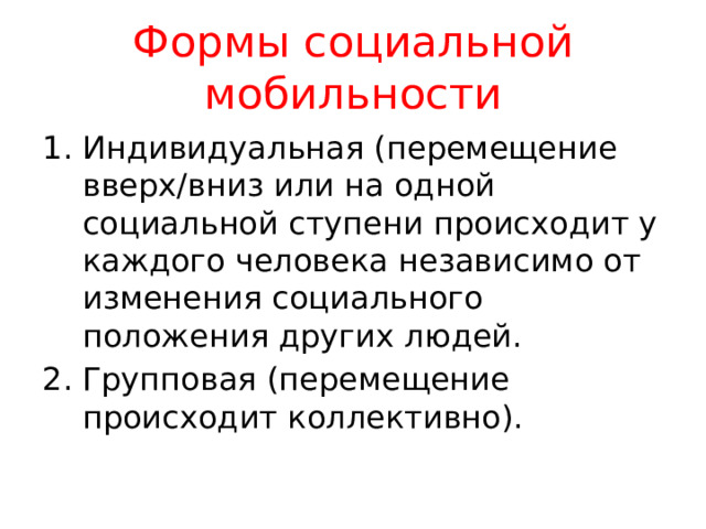 Формы социальной мобильности Индивидуальная (перемещение вверх/вниз или на одной социальной ступени происходит у каждого человека независимо от изменения социального положения других людей. Групповая (перемещение происходит коллективно). 
