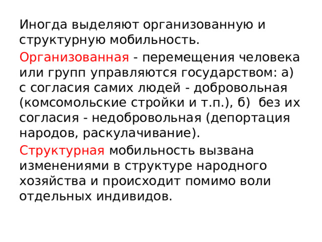 Иногда выделяют организованную и структурную мобильность. Организованная - перемещения человека или групп управляются государством: а) с согласия самих людей - добровольная (комсомольские стройки и т.п.), б) без их согласия - недобровольная (депортация народов, раскулачивание). Структурная мобильность вызвана изменениями в структуре народного хозяйства и происходит помимо воли отдельных индивидов. 