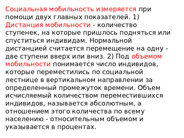 Социальная мобильность измеряется при помощи двух главных показателей. 1) Дистанция мобильности - количество ступенек, на которые пришлось подняться или спуститься индивидам. Нормальной дистанцией считается перемещение на одну - две ступени вверх или вниз. 2) Под объемом мобильности понимается число индивидов, которые переместились по социальной лестнице в вертикальном направлении за определенный промежуток времени. Объем исчисляемый количеством переместившихся индивидов, называется абсолютным, а отношением этого количества по всему населению - относительным объемом и указывается в процентах. 