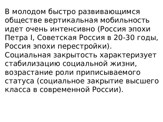 В молодом быстро развивающимся обществе вертикальная мобильность идет очень интенсивно (Россия эпохи Петра I, Советская Россия в 20-30 годы, Россия эпохи перестройки). Социальная закрытость характеризует стабилизацию социальной жизни, возрастание роли приписываемого статуса (социальное закрытие высшего класса в современной России). 