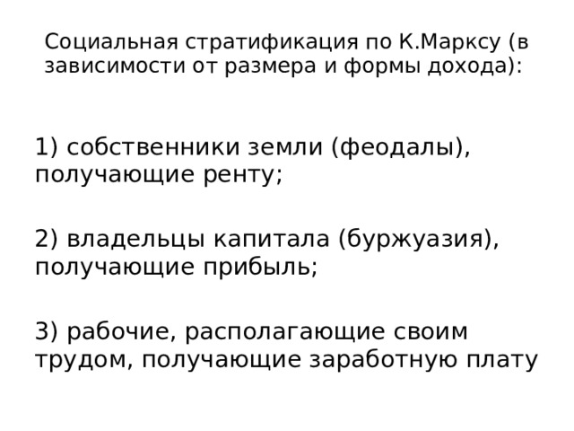 Социальная стратификация по К.Марксу (в зависимости от размера и формы дохода): 1) собственники земли (феодалы), получающие ренту; 2) владельцы капитала (буржуазия), получающие прибыль; 3) рабочие, располагающие своим трудом, получающие заработную плату 