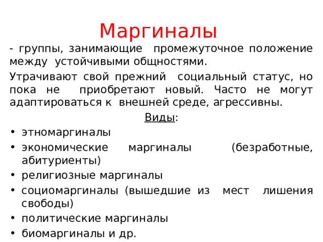 Маргиналы - группы, занимающие промежуточное положение между устойчивыми общностями. Утрачивают свой прежний социальный статус, но пока не приобретают новый. Часто не могут адаптироваться к внешней среде, агрессивны. Виды : этномаргиналы экономические маргиналы (безработные, абитуриенты) религиозные маргиналы социомаргиналы (вышедшие из мест лишения свободы) политические маргиналы биомаргиналы и др. 