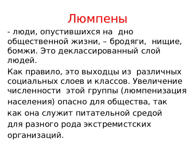 Люмпены - люди, опустившихся на дно общественной жизни, – бродяги, нищие, бомжи. Это деклассированный слой людей. Как правило, это выходцы из различных социальных слоев и классов. Увеличение численности этой группы (люмпенизация населения) опасно для общества, так как она служит питательной средой для разного рода экстремистских организаций. 