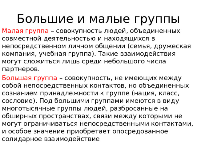 Большие и малые группы Малая группа – совокупность людей, объединенных совместной деятельностью и находящихся в непосредственном личном общении (семья, дружеская компания, учебная группа). Такие взаимодействия могут сложиться лишь среди небольшого числа партнеров. Большая группа – совокупность, не имеющих между собой непосредственных контактов, но объединенных сознанием принадлежности к группе (нация, класс, сословие). Под большими группами имеются в виду многотысячные группы людей, разбросанные на обширных пространствах, связи между которыми не могут ограничиваться непосредственными контактами, и особое значение приобретает опосредованное солидарное взаимодействие 
