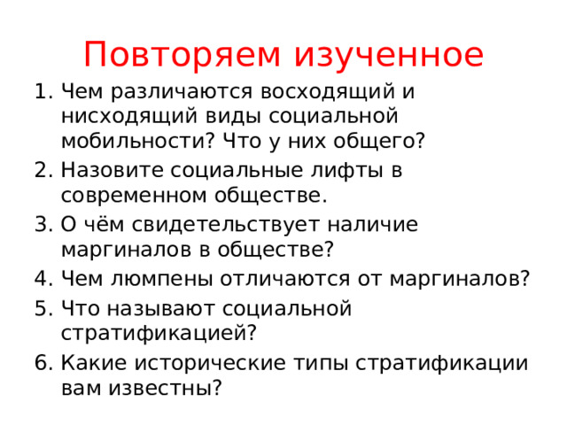 Повторяем изученное Чем различаются восходящий и нисходящий виды социальной мобильности? Что у них общего? Назовите социальные лифты в современном обществе. О чём свидетельствует наличие маргиналов в обществе? Чем люмпены отличаются от маргиналов? Что называют социальной стратификацией? Какие исторические типы стратификации вам известны? 