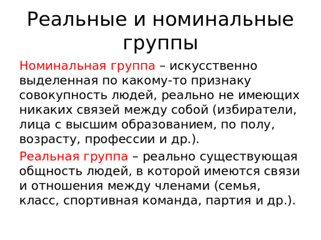 Реальные и номинальные группы Номинальная группа – искусственно выделенная по какому-то признаку совокупность людей, реально не имеющих никаких связей между собой (избиратели, лица с высшим образованием, по полу, возрасту, профессии и др.). Реальная группа – реально существующая общность людей, в которой имеются связи и отношения между членами (семья, класс, спортивная команда, партия и др.). 