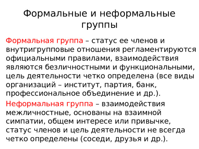 Формальные и неформальные группы Формальная группа – статус ее членов и внутригрупповые отношения регламентируются официальными правилами, взаимодействия являются безличностными и функциональными, цель деятельности четко определена (все виды организаций – институт, партия, банк, профессиональное объединение и др.). Неформальная группа – взаимодействия межличностные, основаны на взаимной симпатии, общем интересе или привычке, статус членов и цель деятельности не всегда четко определены (соседи, друзья и др.). 