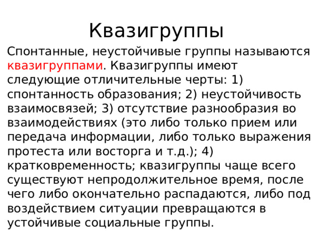 Квазигруппы Спонтанные, неустойчивые группы называются квазигруппами . Квазигруппы имеют следующие отличительные черты: 1) спонтанность образования; 2) неустойчивость взаимосвязей; 3) отсутствие разнообразия во взаимодействиях (это либо только прием или передача информации, либо только выражения протеста или восторга и т.д.); 4) кратковременность; квазигруппы чаще всего существуют непродолжительное время, после чего либо окончательно распадаются, либо под воздействием ситуации превращаются в устойчивые социальные группы. 