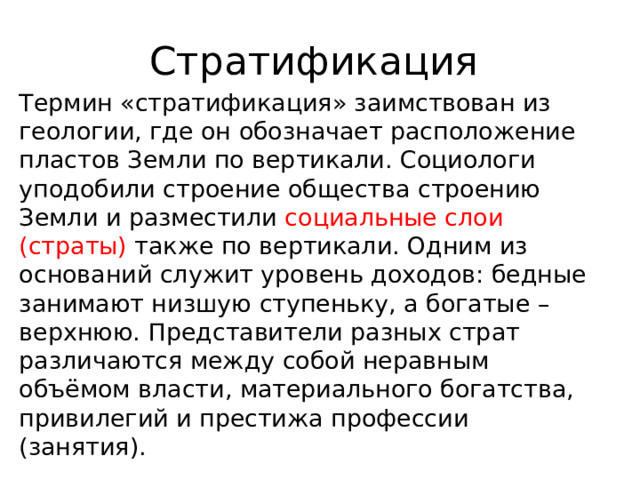 Стратификация Термин «стратификация» заимствован из геологии, где он обозначает расположение пластов Земли по вертикали. Социологи уподобили строение общества строению Земли и разместили социальные слои (страты) также по вертикали. Одним из оснований служит уровень доходов: бедные занимают низшую ступеньку, а богатые – верхнюю. Представители разных страт различаются между собой неравным объёмом власти, материального богатства, привилегий и престижа профессии (занятия). 