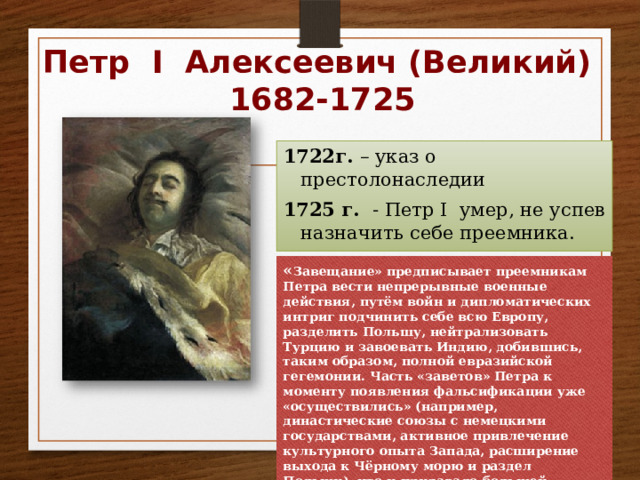 Петр I Алексеевич (Великий)  1682-1725 1722г. – указ о престолонаследии 1725 г. - Петр I умер, не успев назначить себе преемника. « Завещание» предписывает преемникам Петра вести непрерывные военные действия, путём войн и дипломатических интриг подчинить себе всю Европу, разделить Польшу, нейтрализовать Турцию и завоевать Индию, добившись, таким образом, полной евразийской гегемонии. Часть «заветов» Петра к моменту появления фальсификации уже «осуществились» (например, династические союзы с немецкими государствами, активное привлечение культурного опыта Запада, расширение выхода к Чёрному морю и раздел Польши), что и придавало большей убедительности остальным «планам». 