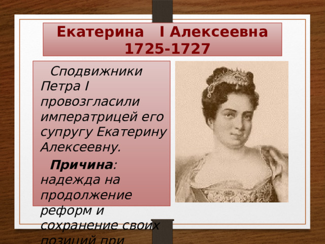 Екатерина I Алексеевна  1725-1727 Сподвижники Петра I провозгласили императрицей его супругу Екатерину Алексеевну. Причина : надежда на продолжение реформ и сохранение своих позиций при дворе. 
