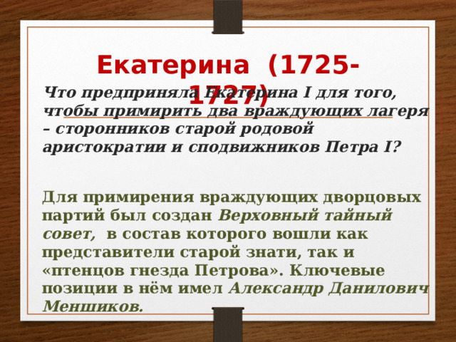 Екатерина (1725-1727)  Что предприняла Екатерина I для того, чтобы примирить два враждующих лагеря – сторонников старой родовой аристократии и сподвижников Петра I?  Для примирения враждующих дворцовых партий был создан Верховный тайный совет, в состав которого вошли как представители старой знати, так и «птенцов гнезда Петрова». Ключевые позиции в нём имел Александр Данилович Меншиков. 