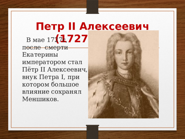 Петр II Алексеевич (1727 –1730)  В мае 1727г, после смерти Екатерины императором стал Пётр II Алексеевич, внук Петра I, при котором большое влияние сохранял Меншиков. 