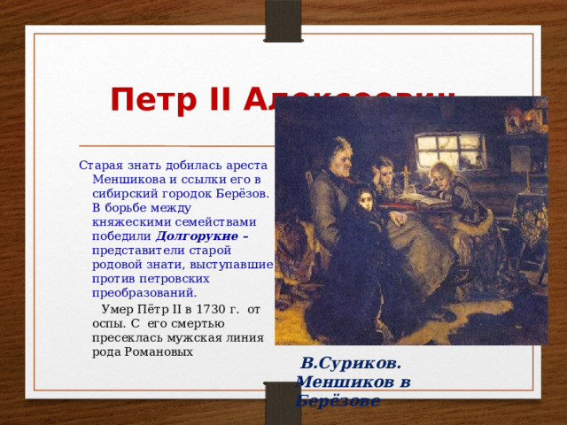  В.Суриков. Меншиков в Берёзове Петр II Алексеевич Старая знать добилась ареста Меншикова и ссылки его в сибирский городок Берёзов. В борьбе между княжескими семействами победили Долгорукие – представители старой родовой знати, выступавшие против петровских преобразований.  Умер Пётр II в 1730 г. от оспы. C его смертью пресеклась мужская линия рода Романовых 