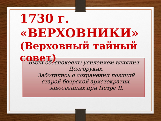 1730 г.  «ВЕРХОВНИКИ»  (Верховный тайный совет) Были обеспокоены усилением влияния Долгоруких.  Заботились о сохранении позиций старой боярской аристократии, завоеванных при Петре II.   