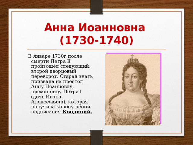 Анна Иоанновна (1730-1740)  В январе 1730г после смерти Петра II произошёл следующий, второй дворцовый переворот. Старая знать призвала на престол Анну Иоанновну, племянницу Петра I (дочь Ивана Алексеевича), которая получила корону ценой подписания Кондиций. 