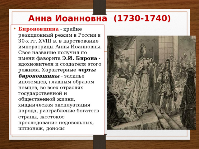 Анна Иоанновна (1730-1740) Бироновщина  - крайне реакционный режим в России в 30-х гг. XVIII в. в царствование императрицы Анны Иоанновны. Свое название получил по имени фаворита Э.И. Бирона - вдохновителя и создателя этого режима. Характерные черты бироновщины - засилье иноземцев, главным образом немцев, во всех отраслях государственной и общественной жизни, хищническая эксплуатация народа, разграбление богатств страны, жестокое преследование недовольных, шпионаж, доносы 
