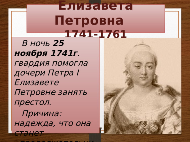 Елизавета Петровна  1741-1761 В ночь 25 ноября 1741г . гвардия помогла дочери Петра I  Елизавете Петровне занять престол. Причина: надежда, что она станет «продолжательницей отцовского дела». 