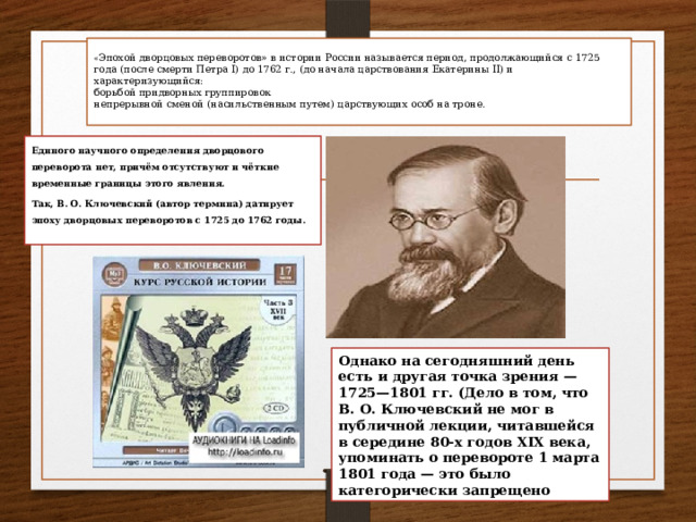  « Эпохой дворцовых переворотов» в истории России называется период, продолжающийся с 1725 года (после смерти Петра I) до 1762 г., (до начала царствования Екатерины II) и характеризующийся:  борьбой придворных группировок  непрерывной сменой (насильственным путем) царствующих особ на троне.   Единого научного определения дворцового переворота нет, причём отсутствуют и чёткие временные границы этого явления. Так, В. О. Ключевский (автор термина) датирует эпоху дворцовых переворотов с 1725 до 1762 годы. Однако на сегодняшний день есть и другая точка зрения — 1725—1801 гг. (Дело в том, что В. О. Ключевский не мог в публичной лекции, читавшейся в середине 80-х годов XIX века, упоминать о перевороте 1 марта 1801 года — это было категорически запрещено 