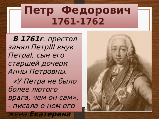 Петр Федорович  1761-1762 В 1761г . престол занял ПетрIII внук ПетраI, сын его старшей дочери Анны Петровны. «У Петра не было более лютого врага, чем он сам», - писала о нем его жена Екатерина II.   