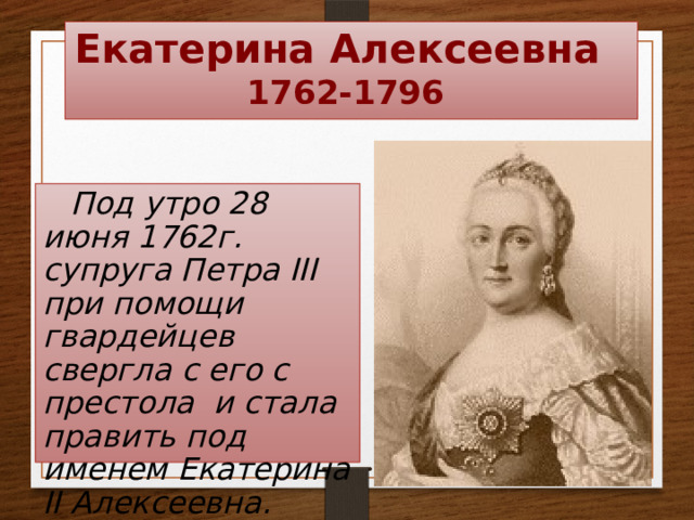Екатерина Алексеевна  1762-1796 Под утро 28 июня 1762г. супруга Петра III при помощи гвардейцев свергла с его с престола и стала править под именем Екатерина II Алексеевна.   