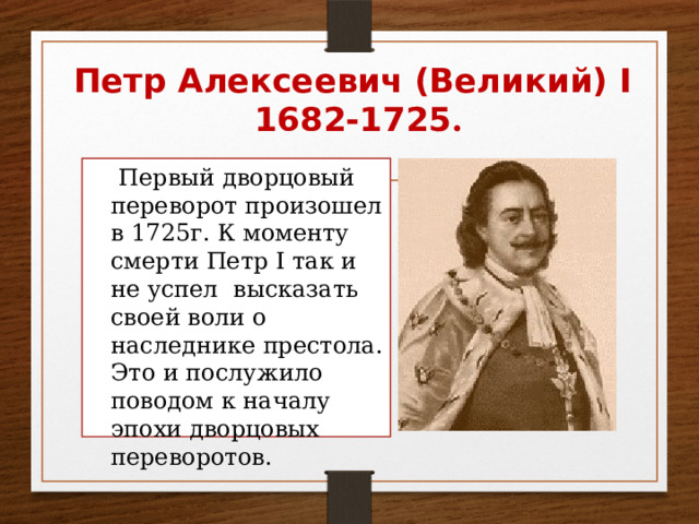 Петр Алексеевич (Великий) I  1682-1725 .  Первый дворцовый переворот произошел в 1725г. К моменту смерти Петр I так и не успел высказать своей воли о наследнике престола. Это и послужило поводом к началу эпохи дворцовых переворотов. 
