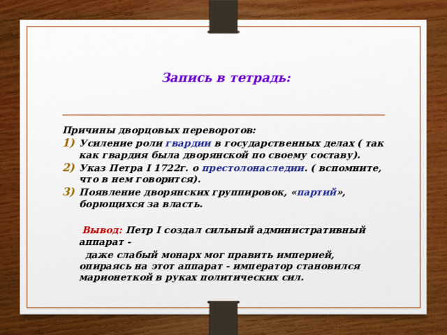  Запись в тетрадь: Причины дворцовых переворотов: Усиление роли гвардии в государственных делах ( так как гвардия была дворянской по своему составу). Указ Петра I 1722г. о престолонаследии . ( вспомните, что в нем говорится). Появление дворянских группировок, « партий », борющихся за власть.   Вывод: Петр I создал сильный административный аппарат -  даже слабый монарх мог править империей, опираясь на этот аппарат - император становился марионеткой в руках политических сил. 