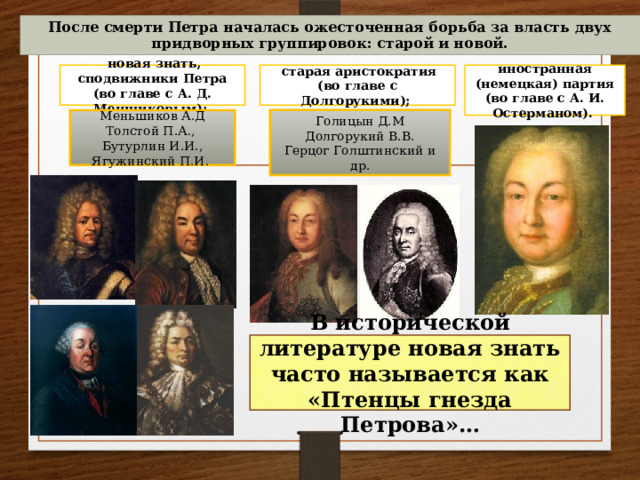 После смерти Петра началась ожесточенная борьба за власть двух придворных группировок: старой и новой.  старая аристократия (во главе с Долгорукими); иностранная (немецкая) партия (во главе с А. И. Остерманом).  новая знать, сподвижники Петра (во главе с А. Д. Меншиковым); Голицын Д.М Меньшиков А.Д Толстой П.А., Долгорукий В.В. Герцог Голштинский и др. Бутурлин И.И., Ягужинский П.И. В исторической литературе новая знать часто называется как «Птенцы гнезда Петрова»…  