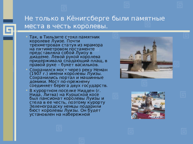 Не только в Кёнигсберге были памятные места в честь королевы. Так, в Тильзите стоял памятник королеве Луизе. Почти трехметровая статуя из мрамора на пятиметровом постаменте представляла собой Луизу в диадеме. Левой рукой королева придерживала спадающий плащ, в правой руке – букет васильков. Сохранился мост через реку Неман (1907 г.) имени королевы Луизы. Сохранились портал и машинные домики. Мост по-прежнему соединяет берега двух государств. В курортном поселке Нидден (г. Нида, Литва) на Куршской косе был пансионат королевы Луизы и стела в ее честь, поэтому курорту Зеленоградску немцы подарили бюст королевы Луизы. Он будет установлен на набережной   