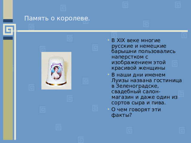 Память о королеве.   В XIX веке многие русские и немецкие барышни пользовались наперстком с изображением этой красивой женщины В наши дни именем Луизы названа гостиница в Зеленоградске, свадебный салон-магазин и даже один из сортов сыра и пива. О чем говорят эти факты? 