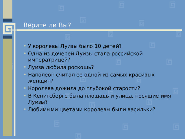 Верите ли Вы? У королевы Луизы было 10 детей? Одна из дочерей Луизы стала российской императрицей? Луиза любила роскошь? Наполеон считал ее одной из самых красивых женщин? Королева дожила до глубокой старости? В Кенигсберге была площадь и улица, носящие имя Луизы? Любимыми цветами королевы были васильки? 